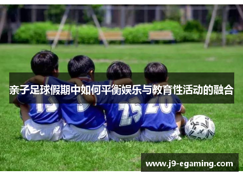 亲子足球假期中如何平衡娱乐与教育性活动的融合